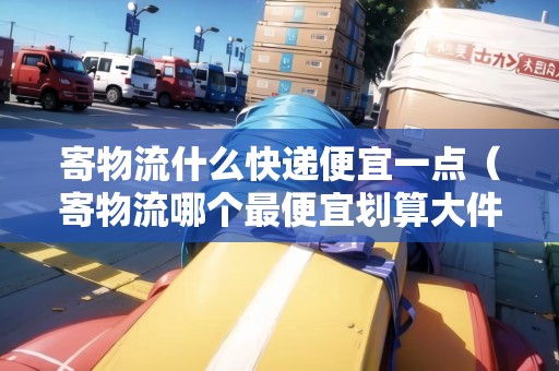 寄物流什么快遞便宜一點（寄物流哪個最便宜劃算大件）