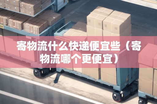 寄物流什么快遞便宜些（寄物流哪個(gè)更便宜）