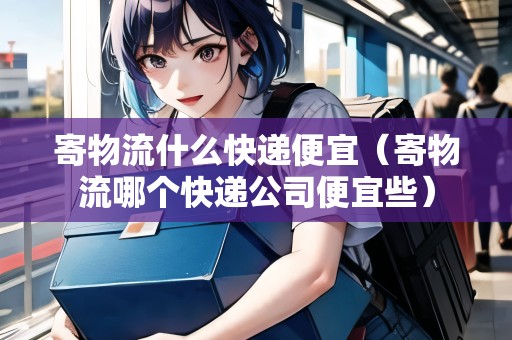 寄物流什么快遞便宜（寄物流哪個快遞公司便宜些）