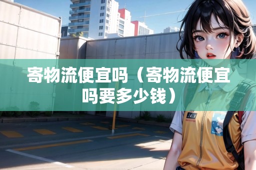 寄物流便宜嗎（寄物流便宜嗎要多少錢）