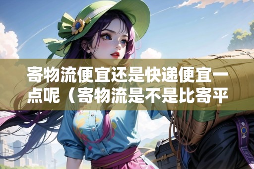 寄物流便宜還是快遞便宜一點呢（寄物流是不是比寄平?？爝f便宜?）