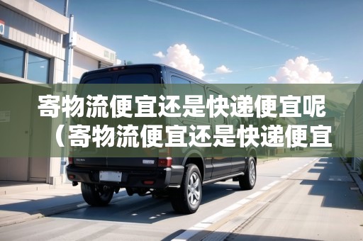 寄物流便宜還是快遞便宜呢（寄物流便宜還是快遞便宜呢知乎全文）