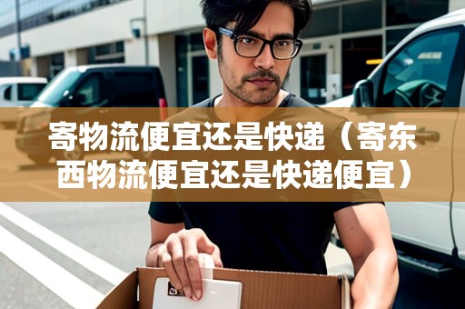 寄物流便宜還是快遞（寄東西物流便宜還是快遞便宜）