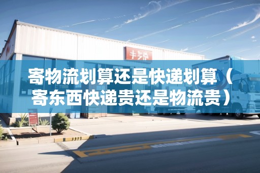寄物流劃算還是快遞劃算（寄東西快遞貴還是物流貴）