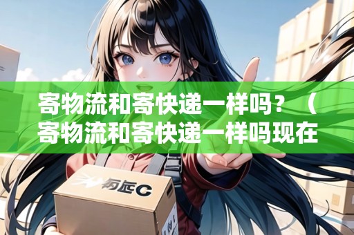 寄物流和寄快遞一樣嗎？（寄物流和寄快遞一樣嗎現(xiàn)在）