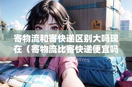 寄物流和寄快遞區(qū)別大嗎現(xiàn)在（寄物流比寄快遞便宜嗎）