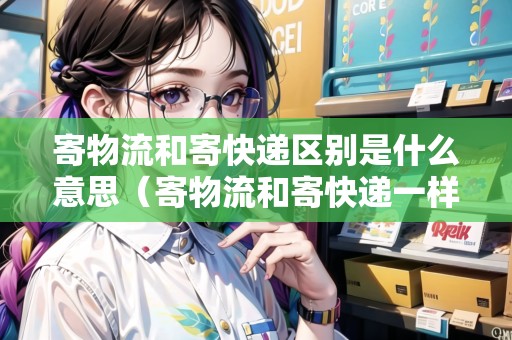 寄物流和寄快遞區(qū)別是什么意思（寄物流和寄快遞一樣嗎?）