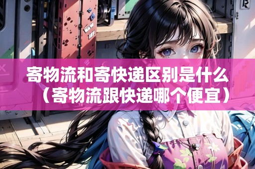 寄物流和寄快遞區(qū)別是什么（寄物流跟快遞哪個便宜）