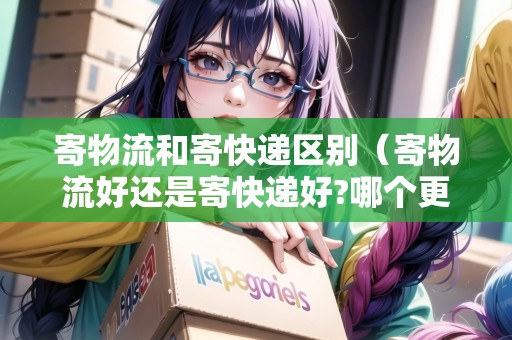 寄物流和寄快遞區(qū)別（寄物流好還是寄快遞好?哪個(gè)更優(yōu)惠一點(diǎn)）