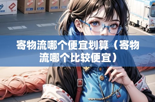 寄物流哪個便宜劃算（寄物流哪個比較便宜）
