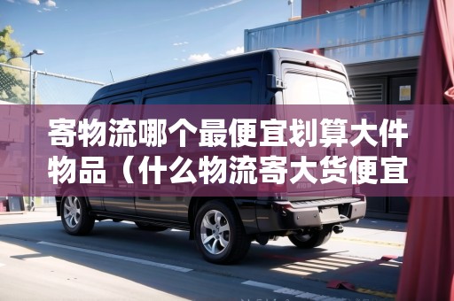 寄物流哪個(gè)最便宜劃算大件物品（什么物流寄大貨便宜點(diǎn)）
