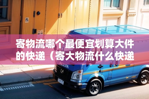 寄物流哪個最便宜劃算大件的快遞（寄大物流什么快遞便宜）