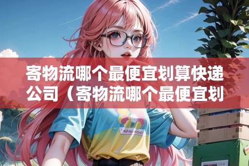 寄物流哪個(gè)最便宜劃算快遞公司（寄物流哪個(gè)最便宜劃算快遞公司）