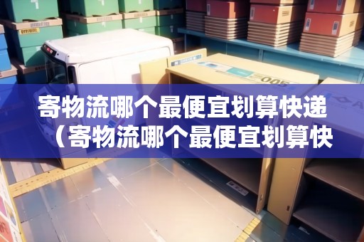 寄物流哪個最便宜劃算快遞（寄物流哪個最便宜劃算快遞）