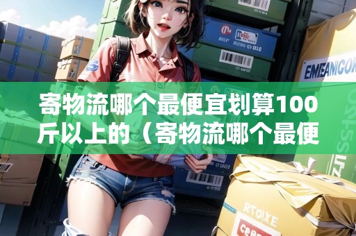 寄物流哪個最便宜劃算100斤以上的（寄物流哪個最便宜劃算大件）