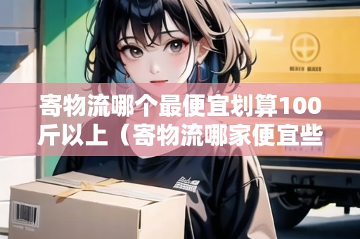 寄物流哪個最便宜劃算100斤以上（寄物流哪家便宜些）