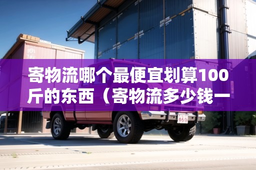 寄物流哪個最便宜劃算100斤的東西（寄物流多少錢一公斤）