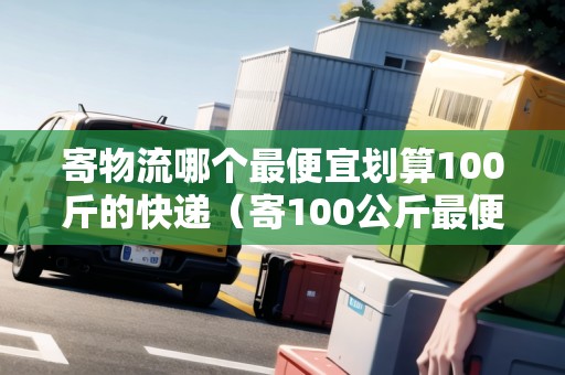 寄物流哪個最便宜劃算100斤的快遞（寄100公斤最便宜的物流）