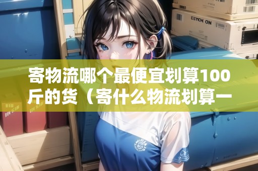 寄物流哪個(gè)最便宜劃算100斤的貨（寄什么物流劃算一些）