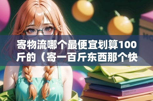 寄物流哪個(gè)最便宜劃算100斤的（寄一百斤東西那個(gè)快遞最便宜）