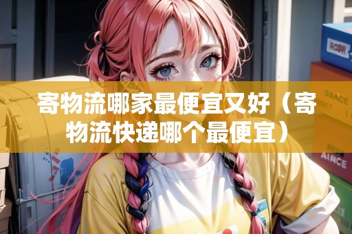 寄物流哪家最便宜又好（寄物流快遞哪個(gè)最便宜）