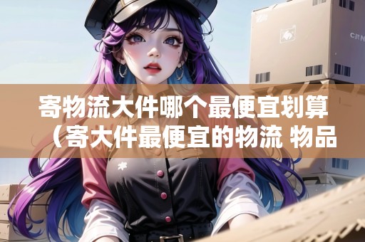 寄物流大件哪個(gè)最便宜劃算（寄大件最便宜的物流 物品）