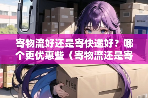 寄物流好還是寄快遞好？哪個(gè)更優(yōu)惠些（寄物流還是寄快遞便宜）
