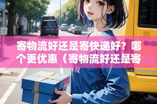 寄物流好還是寄快遞好？哪個(gè)更優(yōu)惠（寄物流好還是寄快遞好?哪個(gè)更優(yōu)惠一些）