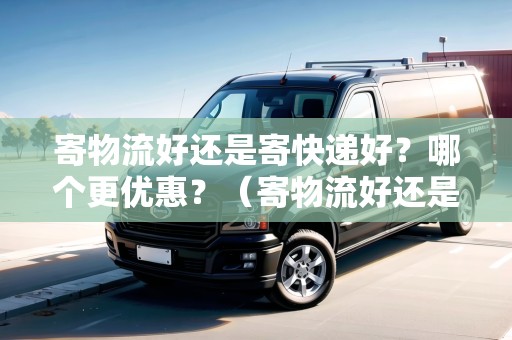 寄物流好還是寄快遞好？哪個(gè)更優(yōu)惠？（寄物流好還是寄快遞好?哪個(gè)更優(yōu)惠些呢）