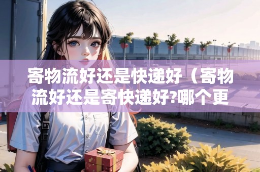 寄物流好還是快遞好（寄物流好還是寄快遞好?哪個(gè)更優(yōu)惠?）