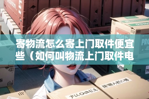 寄物流怎么寄上門取件便宜些（如何叫物流上門取件電話）