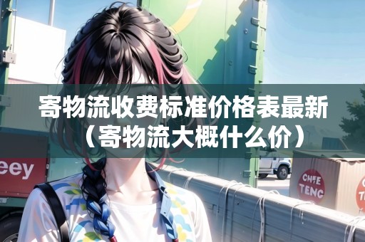 寄物流收費(fèi)標(biāo)準(zhǔn)價(jià)格表最新(寄物流大概什么價(jià)) 寄物流收費(fèi)標(biāo)準(zhǔn)價(jià)格表最新(寄物流大概什么價(jià))
