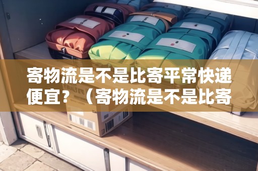 寄物流是不是比寄平常快遞便宜？（寄物流是不是比寄平?？爝f便宜?）