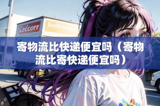 寄物流比快遞便宜嗎（寄物流比寄快遞便宜嗎）