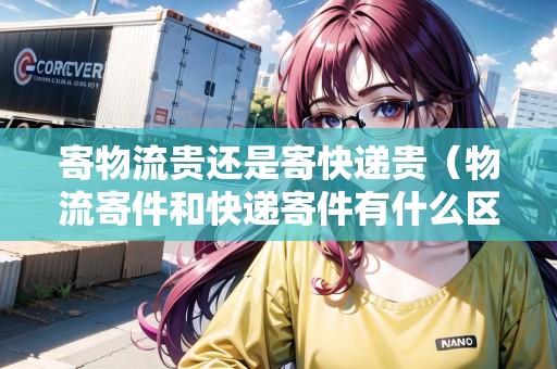寄物流貴還是寄快遞貴（物流寄件和快遞寄件有什么區(qū)別）
