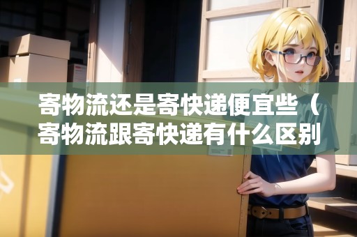 寄物流還是寄快遞便宜些（寄物流跟寄快遞有什么區(qū)別）