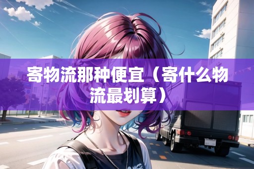 寄物流那種便宜（寄什么物流最劃算）