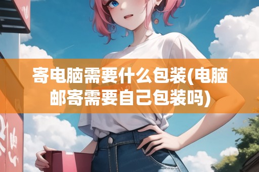 寄電腦需要什么包裝(電腦郵寄需要自己包裝嗎)