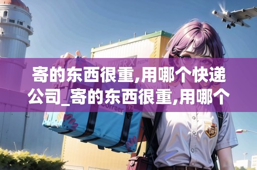 寄的東西很重,用哪個(gè)快遞公司_寄的東西很重,用哪個(gè)快遞公司寄好_快遞集結(jié)地