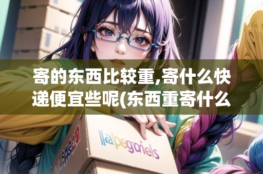 寄的東西比較重,寄什么快遞便宜些呢(東西重寄什么快遞劃算一些)