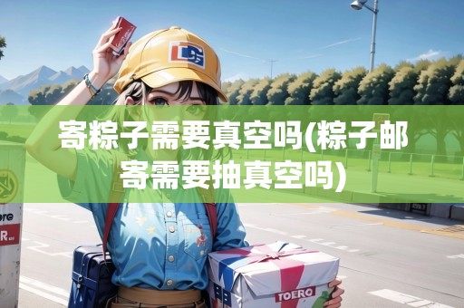 寄粽子需要真空嗎(粽子郵寄需要抽真空嗎)