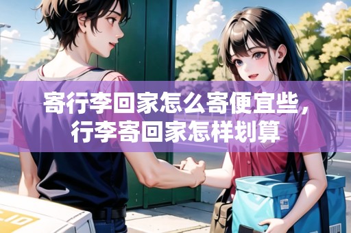 寄行李回家怎么寄便宜些，行李寄回家怎樣劃算