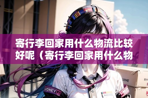 寄行李回家用什么物流比較好呢（寄行李回家用什么物流）