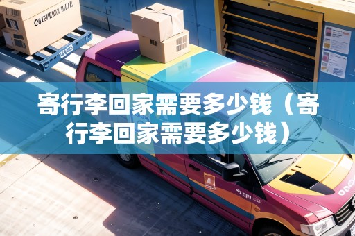 寄行李回家需要多少錢（寄行李回家需要多少錢）