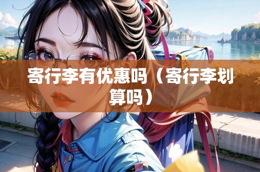 寄行李有優(yōu)惠嗎（寄行李劃算嗎）