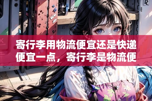 寄行李用物流便宜還是快遞便宜一點(diǎn)，寄行李是物流便宜還是快遞便宜