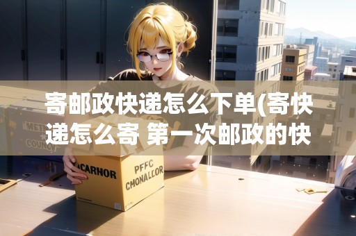 寄郵政快遞怎么下單(寄快遞怎么寄 第一次郵政的快遞) 寄郵政快遞怎么下單(寄快遞怎么寄 第一次郵政的快遞)