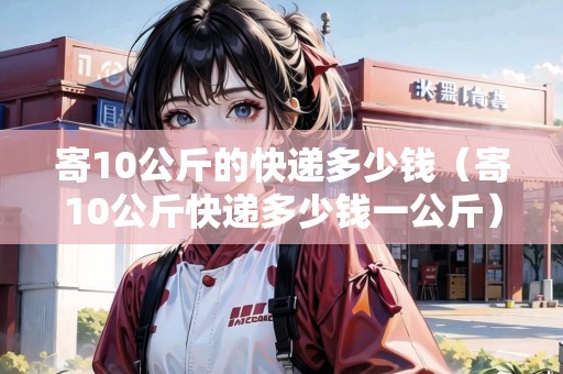 寄10公斤的快遞多少錢（寄10公斤快遞多少錢一公斤）