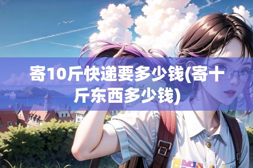 寄10斤快遞要多少錢(寄十斤東西多少錢)