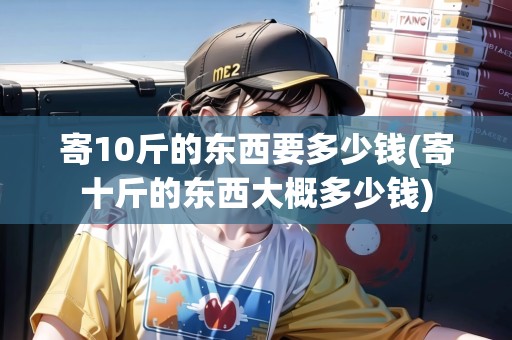 寄10斤的東西要多少錢(寄十斤的東西大概多少錢)